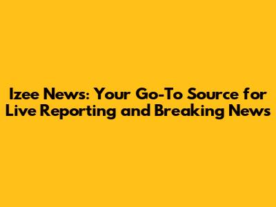 Izee News: Your Go-To Source for Live Reporting and Breaking News