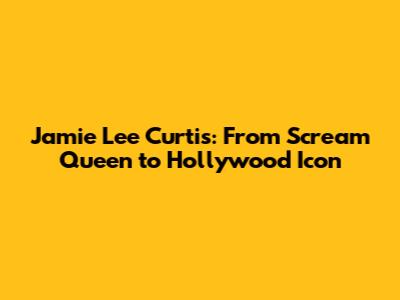 Jamie Lee Curtis: From Scream Queen to Hollywood Icon