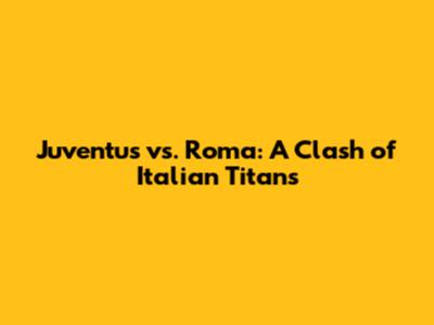 Juventus vs. Roma: A Clash of Italian Titans