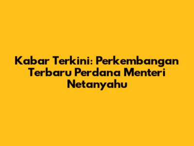 Kabar Terkini: Perkembangan Terbaru Perdana Menteri Netanyahu