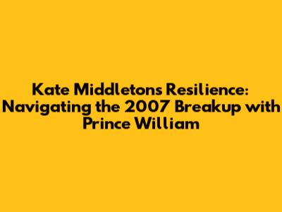 Kate Middleton's Resilience: Navigating the 2007 Breakup with Prince William