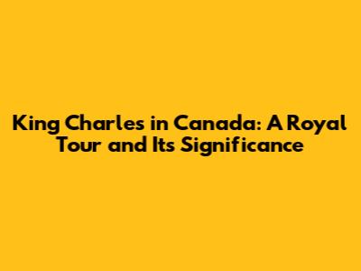 King Charles in Canada: A Royal Tour and Its Significance