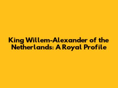 King Willem-Alexander of the Netherlands: A Royal Profile
