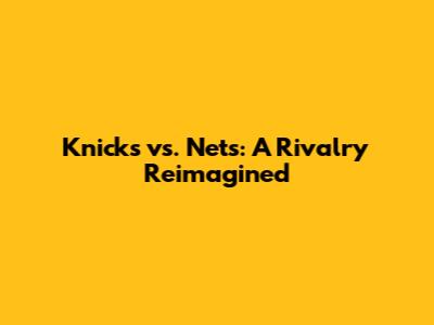 Knicks vs. Nets: A Rivalry Reimagined