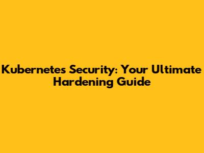 Kubernetes Security: Your Ultimate Hardening Guide