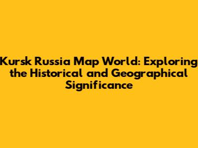 Kursk Russia Map World: Exploring the Historical and Geographical Significance