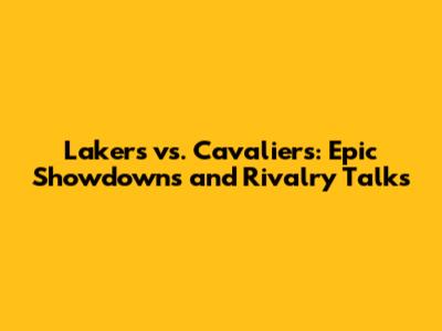 Lakers vs. Cavaliers: Epic Showdowns and Rivalry Talks
