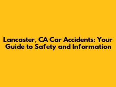 Lancaster, CA Car Accidents: Your Guide to Safety and Information