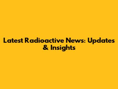 Latest Radioactive News: Updates & Insights