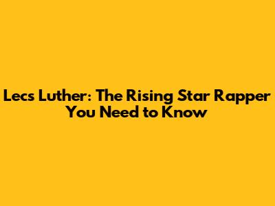 Lecs Luther: The Rising Star Rapper You Need to Know