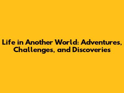 Life in Another World: Adventures, Challenges, and Discoveries