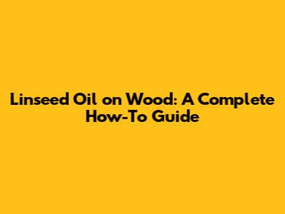 Linseed Oil on Wood: A Complete How-To Guide