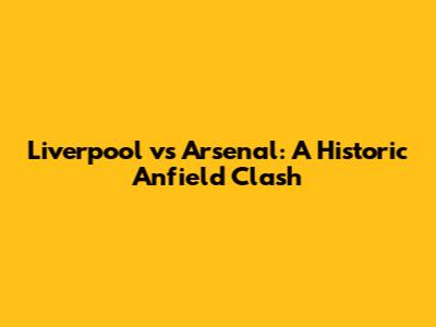 Liverpool vs Arsenal: A Historic Anfield Clash