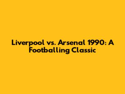 Liverpool vs. Arsenal 1990: A Footballing Classic
