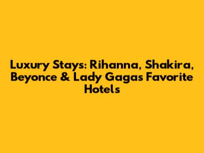 Luxury Stays: Rihanna, Shakira, Beyonce & Lady Gaga's Favorite Hotels