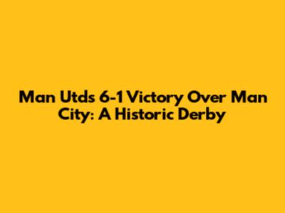 Man Utd's 6-1 Victory Over Man City: A Historic Derby