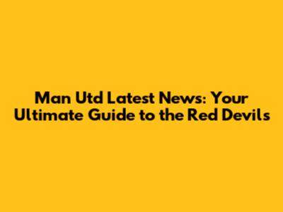 Man Utd Latest News: Your Ultimate Guide to the Red Devils