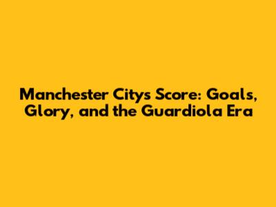 Manchester City's Score: Goals, Glory, and the Guardiola Era