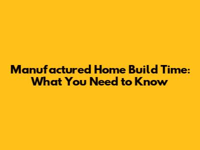Manufactured Home Build Time: What You Need to Know