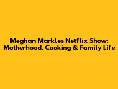 Meghan Markle's Netflix Show: Motherhood, Cooking & Family Life