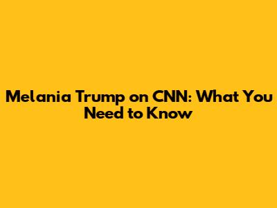 Melania Trump on CNN: What You Need to Know