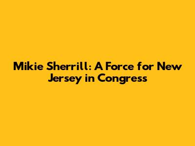 Mikie Sherrill: A Force for New Jersey in Congress