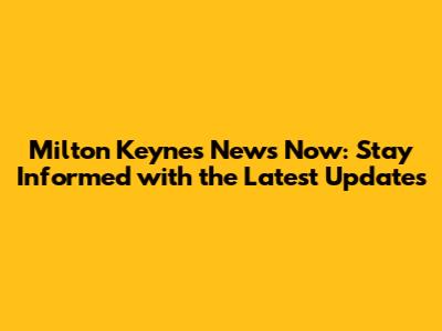 Milton Keynes News Now: Stay Informed with the Latest Updates