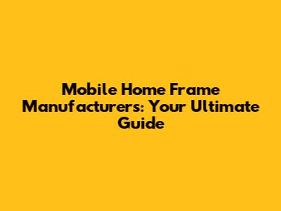 Mobile Home Frame Manufacturers: Your Ultimate Guide