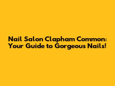 Nail Salon Clapham Common: Your Guide to Gorgeous Nails!