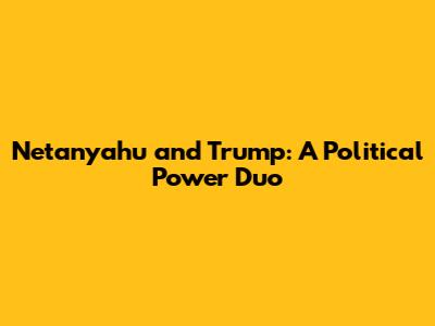 Netanyahu and Trump: A Political Power Duo