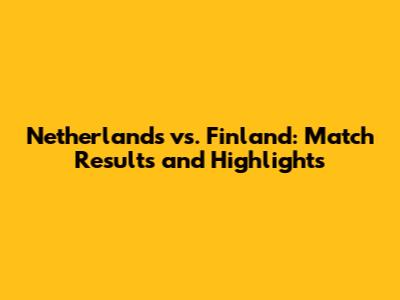 Netherlands vs. Finland: Match Results and Highlights