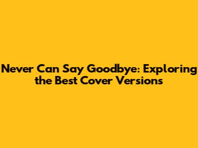 Never Can Say Goodbye: Exploring the Best Cover Versions
