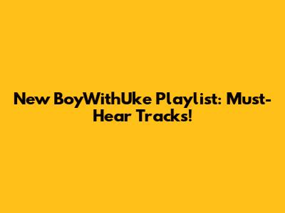 New BoyWithUke Playlist: Must-Hear Tracks!