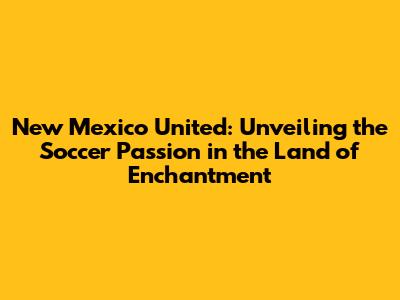 New Mexico United: Unveiling the Soccer Passion in the Land of Enchantment