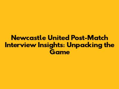 Newcastle United Post-Match Interview Insights: Unpacking the Game