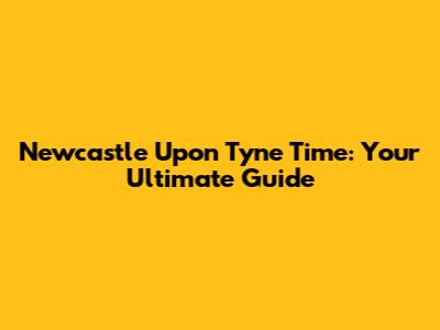 Newcastle Upon Tyne Time: Your Ultimate Guide