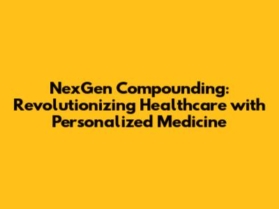 NexGen Compounding: Revolutionizing Healthcare with Personalized Medicine