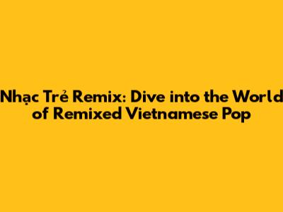 Nhạc Trẻ Remix: Dive into the World of Remixed Vietnamese Pop