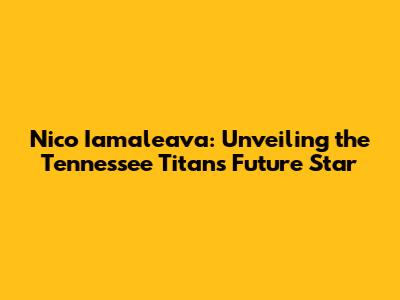 Nico Iamaleava: Unveiling the Tennessee Titans' Future Star
