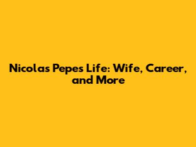 Nicolas Pepe's Life: Wife, Career, and More