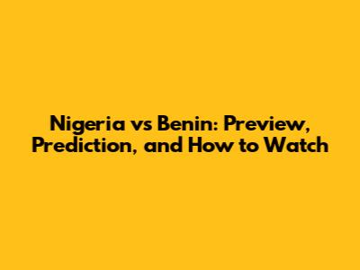 Nigeria vs Benin: Preview, Prediction, and How to Watch