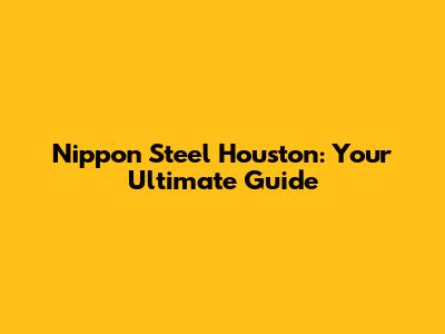 Nippon Steel Houston: Your Ultimate Guide