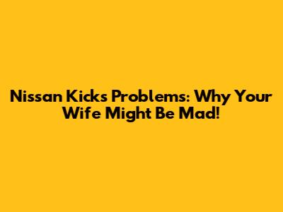 Nissan Kicks Problems: Why Your Wife Might Be Mad!