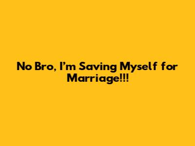 No Bro, I’m Saving Myself for Marriage!!!