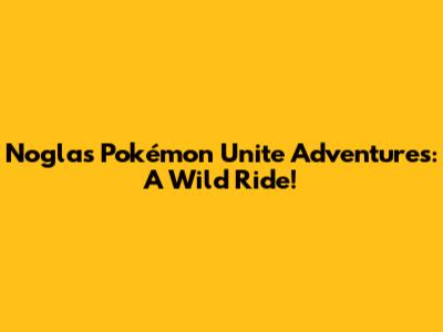 Nogla's Pokémon Unite Adventures: A Wild Ride!
