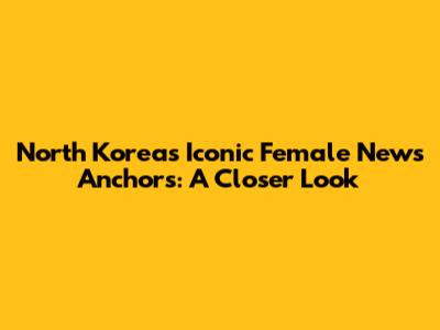 North Korea's Iconic Female News Anchors: A Closer Look