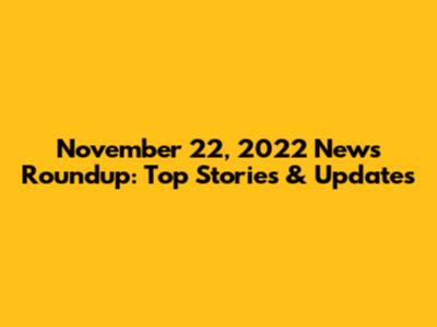November 22, 2022 News Roundup: Top Stories & Updates