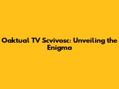 Oaktual TV Scvivosc: Unveiling the Enigma