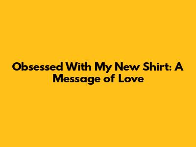 Obsessed With My New Shirt: A Message of Love