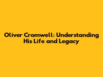 Oliver Cromwell: Understanding His Life and Legacy